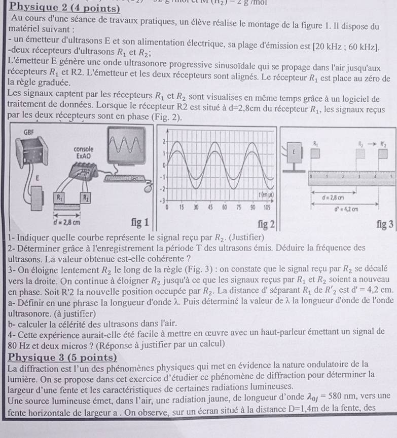 Physique 2 (4 points)
(n_2)-2g /mol
Au cours d'une séance de travaux pratiques, un élève réalise le montage de la figure 1. Il dispose du
matériel suivant :
- un émetteur d'ultrasons E et son alimentation électrique, sa plage d'émission est [20 kHz ; 60 kHz].
-deux récepteurs d'ultrasons R_1 et R_2;
L'émetteur E génère une onde ultrasonore progressive sinusoïdale qui se propage dans l'air jusqu'aux
récepteurs R_1 et R2. L'émetteur et les deux récepteurs sont alignés. Le récepteur R_1 est place au zéro de
la règle graduée.
Les signaux captent par les récepteurs R_1 et R_2 sont visualises en même temps grâce à un logiciel de
traitement de données. Lorsque le récepteur R2 est situé à d=2,8cm du récepteur R_1 , les signaux reçus
par les deux récepteurs sont en phase (Fig. 2).
1
fig 23
1- Indiquer quelle courbe représente le signal reçu par R_2. (Justifier)
2- Déterminer grâce à l'enregistrement la période T des ultrasons émis. Déduire la fréquence des
ultrasons. La valeur obtenue est-elle cohérente ?
3- On éloigne lentement R_2 le long de la règle (Fig. 3) : on constate que le signal reçu par R_2 se décalé
vers la droite. On continue à éloigner R_2 jusqu'à ce que les signaux reçus par R_1 et R_2 soient a nouveau
en phase. Soit R'2 la nouvelle position occupée par R_2. La distance d' séparant R_1 de R'_2 est d'=4,2cm.
a- Définir en une phrase la longueur d'onde λ. Puis déterminé la valeur de λ la longueur d'onde de l'onde
ultrasonore. (à justifier)
b- calculer la célérité des ultrasons dans l'air.
4- Cette expérience aurait-elle été facile à mettre en œuvre avec un haut-parleur émettant un signal de
80 Hz et deux micros ? (Réponse à justifier par un calcul)
Physique 3 (5 points)
La diffraction est l’un des phénomènes physiques qui met en évidence la nature ondulatoire de la
lumière. On se propose dans cet exercice d’étudier ce phénomène de diffraction pour déterminer la
largeur d’une fente et les caractéristiques de certaines radiations lumineuses.
Une source lumineuse émet, dans l’air, une radiation jaune, de longueur d’onde lambda _0j=580nm , vers une
fente horizontale de largeur a . On observe, sur un écran situé à la distance D=1 ,4m de la fente, des