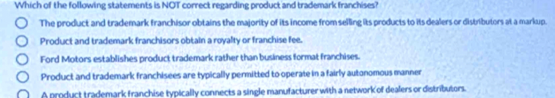 Which of the following statements is NOT correct regarding product and trademark franchises?
The product and trademark franchisor obtains the majority of its income from selling its products to its dealers or distributors at a markup.
Product and trademark franchisors obtain a royalty or franchise fee.
Ford Motors establishes product trademark rather than business format franchises.
Product and trademark franchisees are typically permitted to operate in a fairly autonomous manner
A product trademark franchise typically connects a single manufacturer with a network of dealers or distritutors.