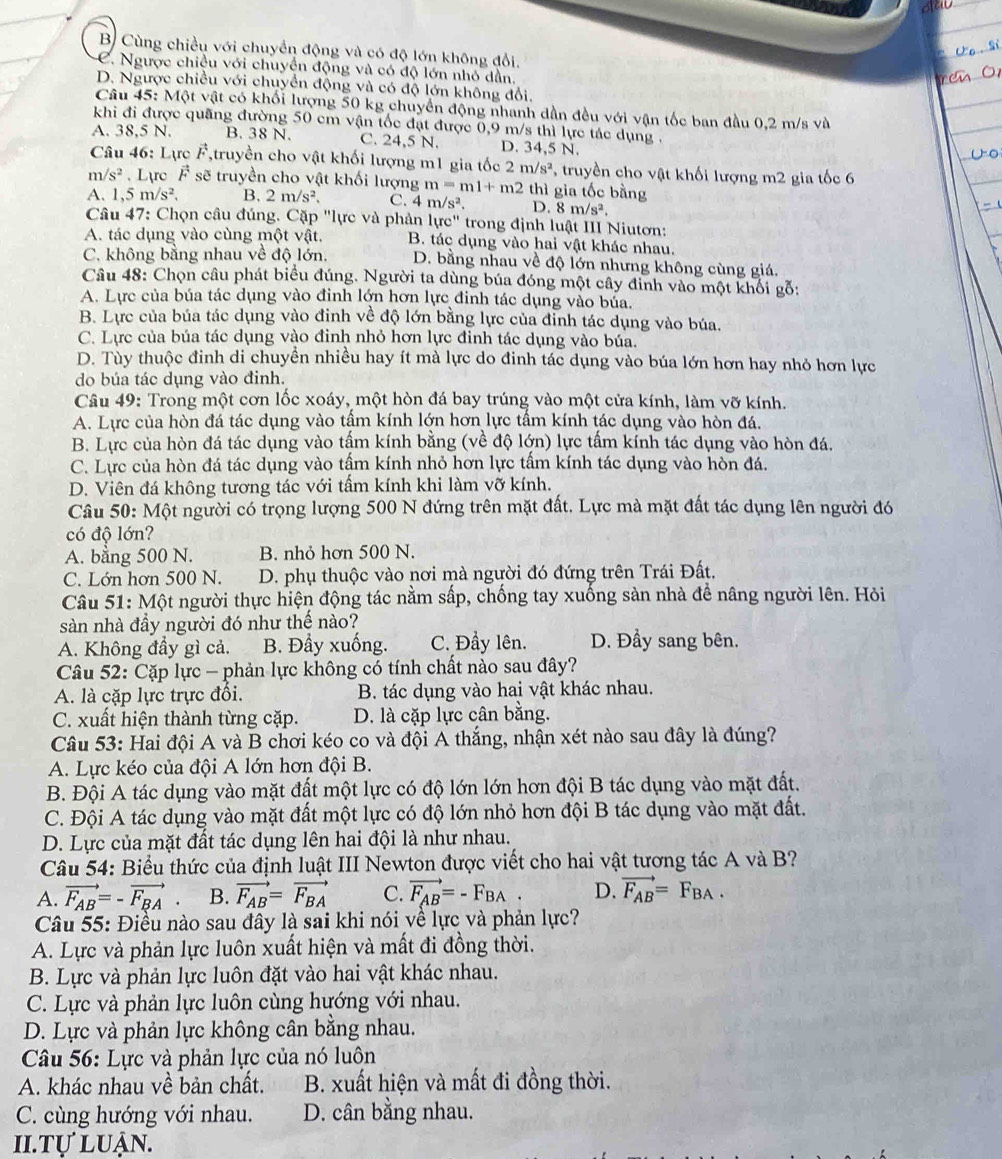 B Cùng chiều với chuyển động và có độ lớn không đổi.
C. Ngược chiều với chuyển động và có độ lớn nhỏ dần.
D. Ngược chiều với chuyển động và có độ lớn không đổi.
Câu 45: Một vật có khối lượng 50 kg chuyển động nhanh dần đều với vận tốc ban đầu 0,2 m/s và
khi đi được quãng đường 50 cm vận tốc đạt được 0,9 m/s thì lực tác dụng .
A. 38,5 N. B. 38 N. C. 24,5 N. D. 34,5 N.
Câu 46: Lurcvector F ,truyền cho vật khối lượng m1 gia tốc 2m/s^2 ' truyền cho vật khối lượng m2 gia tốc 6
m/s^2. Lực vector F sẽ truyền cho vật khối lượng m=ml+m2t thì gia tốc bằng
A. 1,5m/s^2. B. 2m/s^2. C. 4m/s^2. D. 8m/s^2.
Câu 47: Chọn câu đúng. Cặp "lực và phản lurc'' trong định luật III Niutơn:
A. tác dụng vào cùng một vật. B. tác dụng vào hai vật khác nhau.
C. không bằng nhau về độ lớn. D. bằng nhau về độ lớn nhưng không cùng giá.
Câu 48: Chọn câu phát biểu đúng. Người ta dùng búa đóng một cây đinh vào một khối gỗ:
A. Lực của búa tác dụng vào đinh lớn hơn lực đinh tác dụng vào bủa.
B. Lực của búa tác dụng vào đinh về độ lớn bằng lực của đỉnh tác dụng vào búa.
C. Lực của búa tác dụng vào đinh nhỏ hơn lực đinh tác dụng vào búa.
D. Tùy thuộc đinh di chuyển nhiều hay ít mà lực do đinh tác dụng vào búa lớn hơn hay nhỏ hơn lực
do búa tác dụng vào đinh.
Câu 49: Trong một cơn lốc xoáy, một hòn đá bay trúng vào một cửa kính, làm vỡ kính.
A. Lực của hòn đá tác dụng vào tâm kính lớn hơn lực tâm kính tác dụng vào hòn đá.
B. Lực của hòn đá tác dụng vào tấm kính bằng (về độ lớn) lực tấm kính tác dụng vào hòn đá.
C. Lực của hòn đá tác dụng vào tấm kính nhỏ hơn lực tấm kính tác dụng vào hòn đá.
D. Viên đá không tương tác với tấm kính khi làm vỡ kính.
Câu 50: Một người có trọng lượng 500 N đứng trên mặt đất. Lực mà mặt đất tác dụng lên người đó
có độ lớn?
A. bằng 500 N. B. nhỏ hơn 500 N.
C. Lớn hơn 500 N.  D. phụ thuộc vào nơi mà người đó đứng trên Trái Đất.
Câu 51: Một người thực hiện động tác nằm sấp, chống tay xuống sàn nhà để nâng người lên. Hỏi
sàn nhà đầy người đó như thế nào?
A. Không đầy gì cả. B. Đầy xuống. C. Đẩy lên. D. Đầy sang bên.
Câu 52: Cặp lực - phản lực không có tính chất nào sau đây?
A. là cặp lực trực đồi. B. tác dụng vào hai vật khác nhau.
C. xuất hiện thành từng cặp. D. là cặp lực cân bằng.
Câu 53: Hai đội A và B chơi kéo co và đội A thắng, nhận xét nào sau đây là đúng?
A. Lực kéo của đội A lớn hơn đội B.
B. Đội A tác dụng vào mặt đất một lực có độ lớn lớn hơn đội B tác dụng vào mặt đất.
C. Đội A tác dụng vào mặt đất một lực có độ lớn nhỏ hơn đội B tác dụng vào mặt đất.
D. Lực của mặt đất tác dụng lên hai đội là như nhau.
Câu 54: Biểu thức của định luật III Newton được viết cho hai vật tương tác A và B?
A. vector F_AB=-vector F_BA. B. vector F_AB=vector F_BA C. vector F_AB=-F_BA. D. vector F_AB=F_BA.
Câu 55: Điều nào sau đây là sai khi nói về lực và phản lực?
A. Lực và phản lực luôn xuất hiện và mất đi đồng thời.
B. Lực và phản lực luôn đặt vào hai vật khác nhau.
C. Lực và phản lực luôn cùng hướng với nhau.
D. Lực và phản lực không cân bằng nhau.
Câu 56: Lực và phản lực của nó luôn
A. khác nhau về bản chất. B. xuất hiện và mất đi đồng thời.
C. cùng hướng với nhau. D. cân bằng nhau.
Ii.tự luận.