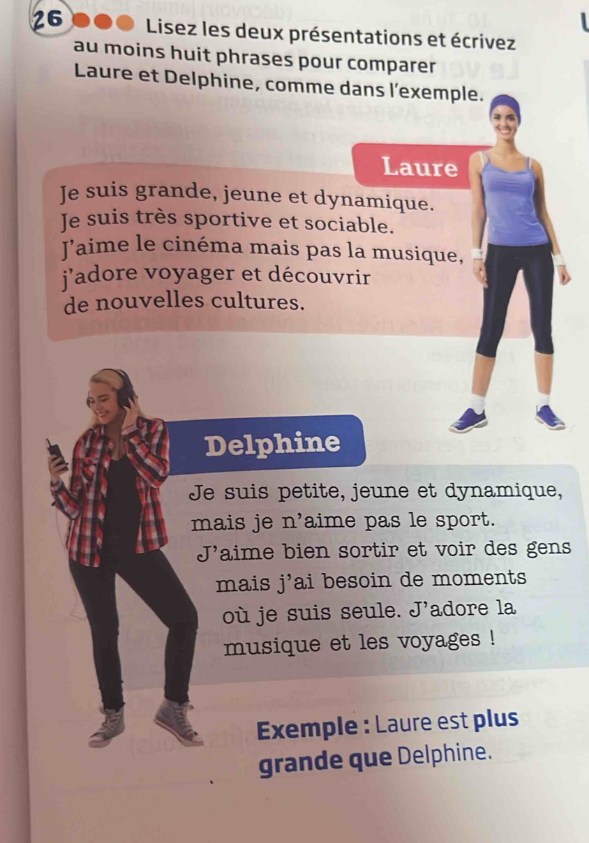 Lisez les deux présentations et écrivez 
au moins huit phrases pour comparer 
Laure et Delphine, comme dans l'exemple. 
Laure 
Je suis grande, jeune et dynamique. 
Je suis très sportive et sociable. 
Jaime le cinéma mais pas la musique, 
jadore voyager et découvrir 
de nouvelles cultures. 
Delphine 
Je suis petite, jeune et dynamique, 
mais je n' aime pas le sport. 
J'aime bien sortir et voir des gens 
mais j' ai besoin de moments 
où je suis seule. cJ' adore la 
musique et les voyages ! 
Exemple : Laure est plus 
grande que Delphine.