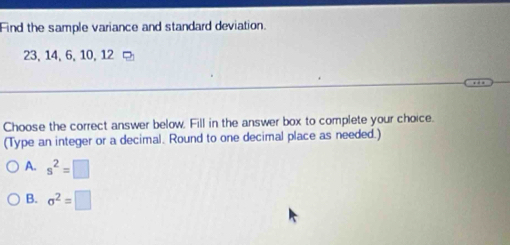 Find the sample variance and standard deviation.
23, 14, 6, 10, 12
Choose the correct answer below. Fill in the answer box to complete your choice.
(Type an integer or a decimal. Round to one decimal place as needed.)
A. s^2=□
B. sigma^2equiv □