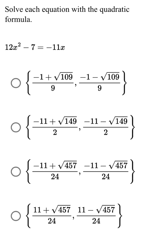 Solve each equation with the quadratic
formula.
12x^2-7=-11x
  (-1+sqrt(109))/9 , (-1-sqrt(109))/9 
  (-11+sqrt(149))/2 , (-11-sqrt(149))/2 
  (-11+sqrt(457))/24 , (-11-sqrt(457))/24 
  (11+sqrt(457))/24 , (11-sqrt(457))/24 