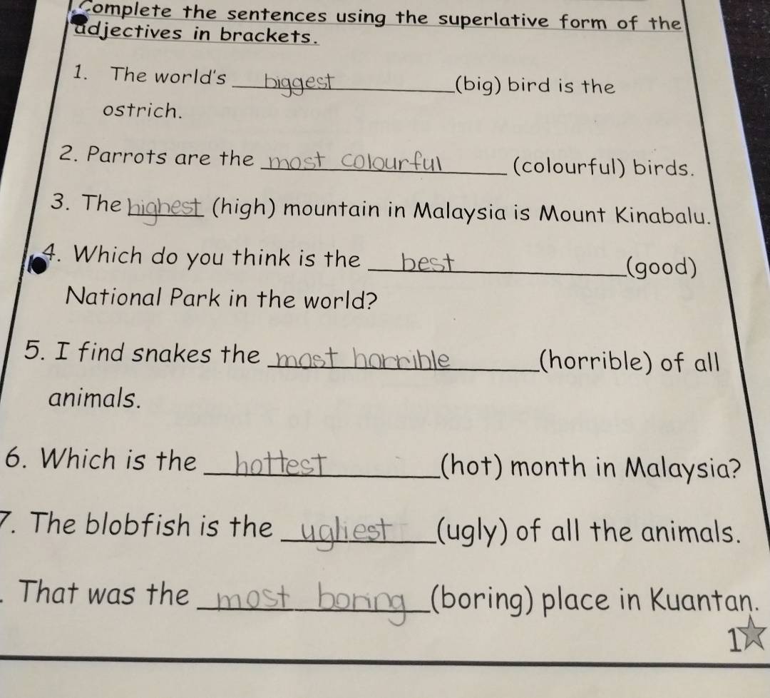 Complete the sentences using the superlative form of the 
adjectives in brackets. 
1. The world's 
_(big) bird is the 
ostrich. 
2. Parrots are the _(colourful) birds. 
3. The _(high) mountain in Malaysia is Mount Kinabalu. 
4. Which do you think is the 
_(good) 
National Park in the world? 
5. I find snakes the _(horrible) of all 
animals. 
6. Which is the _(hot) month in Malaysia? 
7. The blobfish is the _(ugly) of all the animals. 
That was the _(boring) place in Kuantan. 
1