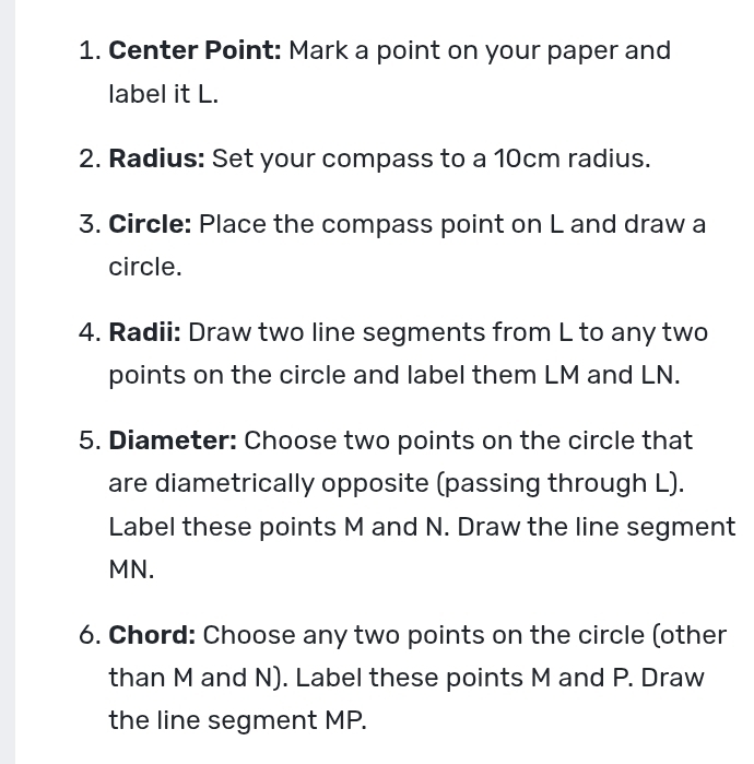 Center Point: Mark a point on your paper and 
label it L. 
2. Radius: Set your compass to a 10cm radius. 
3. Circle: Place the compass point on L and draw a 
circle. 
4. Radii: Draw two line segments from L to any two 
points on the circle and label them LM and LN. 
5. Diameter: Choose two points on the circle that 
are diametrically opposite (passing through L). 
Label these points M and N. Draw the line segment
MN. 
6. Chord: Choose any two points on the circle (other 
than M and N). Label these points M and P. Draw 
the line segment MP.