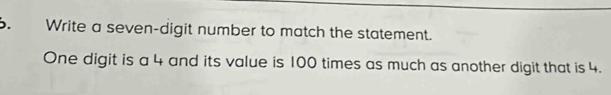 Write a seven-digit number to match the statement. 
One digit is a 4 and its value is 100 times as much as another digit that is 4.