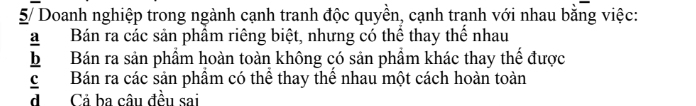 5/ Doanh nghiệp trong ngành cạnh tranh độc quyền, cạnh tranh với nhau bằng việc:
a Bán ra các sản phẩm riêng biệt, nhưng có thể thay thể nhau
b Bán ra sản phẩm hoàn toàn không có sản phẩm khác thay thế được
c Bán ra các sản phẩm có thể thay thể nhau một cách hoàn toàn
d Cả ba câu đều sai