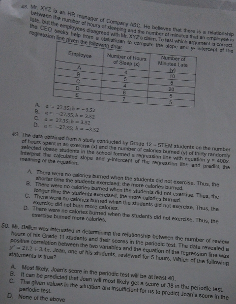 Mr. XYZ is an HR manager of Company ABC. He believes that there is a relationship
between the number of hours of sleeping and the number of minutes that an employee is
late, but the employees disagreed with Mr. XYZ's claim. Tot is correct
the CEO seeks help from a staticept of the
regression line g
A
B. a=-27.35;b=3.52
C. a=27.35;b=3.52
D. a=-27.35;b=-3.52
49. The data obtained from a study conducted by Grade 12 - STEM students on the number
of hours spent in an exercise (x) and the number of calories burned (y) of thirty randomly
selected obese students in the school formed a regression line with equation y=400x.
Interpret the calculated slope and y-intercept of the regression line and predict the
meaning of the equation.
A. There were no calories burned when the students did not exercise. Thus, the
shorter time the students exercised; the more calories burned.
B. There were no calories burned when the students did not exercise. Thus, the
longer time the students exercised; the more calories burned.
C. There were no calories burned when the students did not exercise. Thus, the
exercise did not burn more calories.
D. There were no calories burned when the students did not exercise. Thus, the
exercise burned more calories.
50. Mr. Ballen was interested in determining the relationship between the number of review
hours of his Grade 11 students and their scores in the periodic test. The data revealed a
positive correlation between the two variables and the equation of the regression line was
y'=21.2+3.4x Joan, one of his students, reviewed for 5 hours. Which of the following
statements is true?
A. Most likely, Joan's score in the periodic test will be at least 40.
B. It can be predicted that Joan will most likely get a score of 38 in the periodic test.
C. The given values in the situation are insufficient for us to predict Joan's score in the
periodic test.
D. None of the above