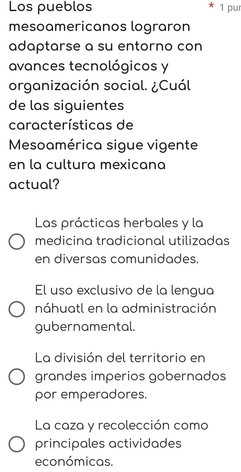 Los pueblos 1 pur
mesoamericanos lograron
adaptarse a su entorno con
avances tecnológicos y
organización social. ¿Cuál
de las siguientes
características de
Mesoamérica sigue vigente
en la cultura mexicana
actual?
Las prácticas herbales y la
medicina tradicional utilizadas
en diversas comunidades.
El uso exclusivo de la lengua
náhuatl en la administración
gubernamental.
La división del territorio en
grandes imperios gobernados
por emperadores.
La caza y recolección como
principales actividades
económicas.