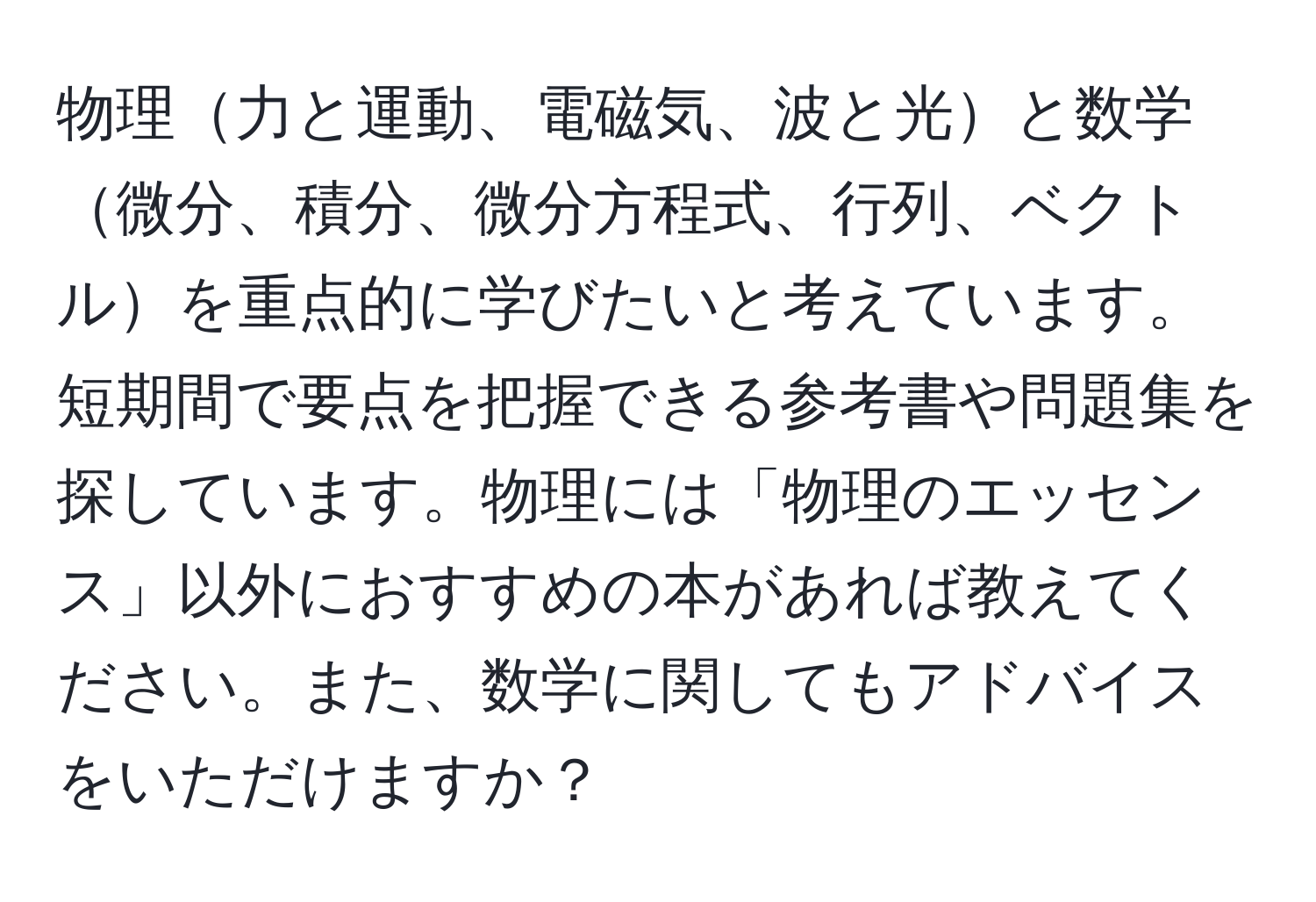 物理力と運動、電磁気、波と光と数学微分、積分、微分方程式、行列、ベクトルを重点的に学びたいと考えています。短期間で要点を把握できる参考書や問題集を探しています。物理には「物理のエッセンス」以外におすすめの本があれば教えてください。また、数学に関してもアドバイスをいただけますか？