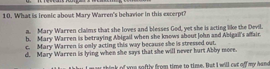 réveais og
10. What is ironic about Mary Warren's behavior in this excerpt?
a. Mary Warren claims that she loves and blesses God, yet she is acting like the Devil.
b. Mary Warren is betraying Abigail when she knows about John and Abigail’s affair.
c. Mary Warren is only acting this way because she is stressed out.
d. Mary Warren is lying when she says that she will never hurt Abby more.
ay think of you softly from time to time. But I will cut off my hand