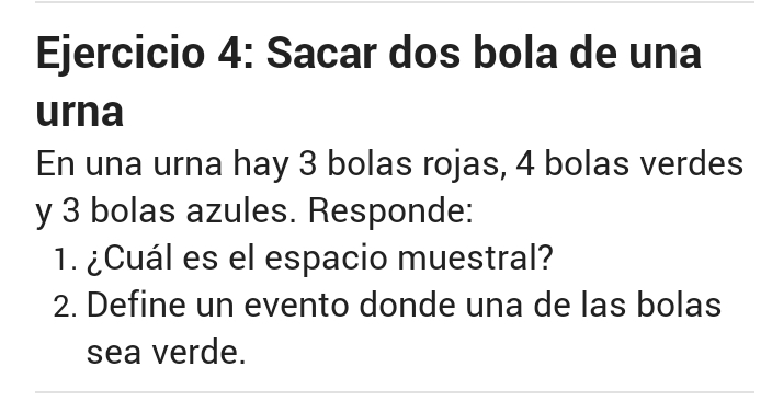 Sacar dos bola de una 
urna 
En una urna hay 3 bolas rojas, 4 bolas verdes 
y 3 bolas azules. Responde: 
1. ¿Cuál es el espacio muestral? 
2. Define un evento donde una de las bolas 
sea verde.