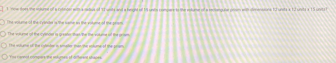 How does the volume of a cylinder with a radius of 12 units and a height of 15 units compare to the volume of a rectangular prism with dimensions 12 units x 12 units x 15 units?
The volume of the cylinder is the same as the volume of the prism.
The volume of the cylinder is greater than the the volume of the prism.
The volume of the cylinder is smaller than the volume of the prism.
You cannot compare the volumes of different shapes