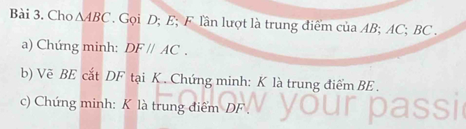 Cho △ ABC. Gọi D; E; F lần lượt là trung điểm của AB; AC; BC. 
a) Chứng minh: DF//AC. 
b) Vẽ BE cắt DF tại K. Chứng minh: K là trung điểm BE. 
c) Chứng minh: K là trung điểm DF