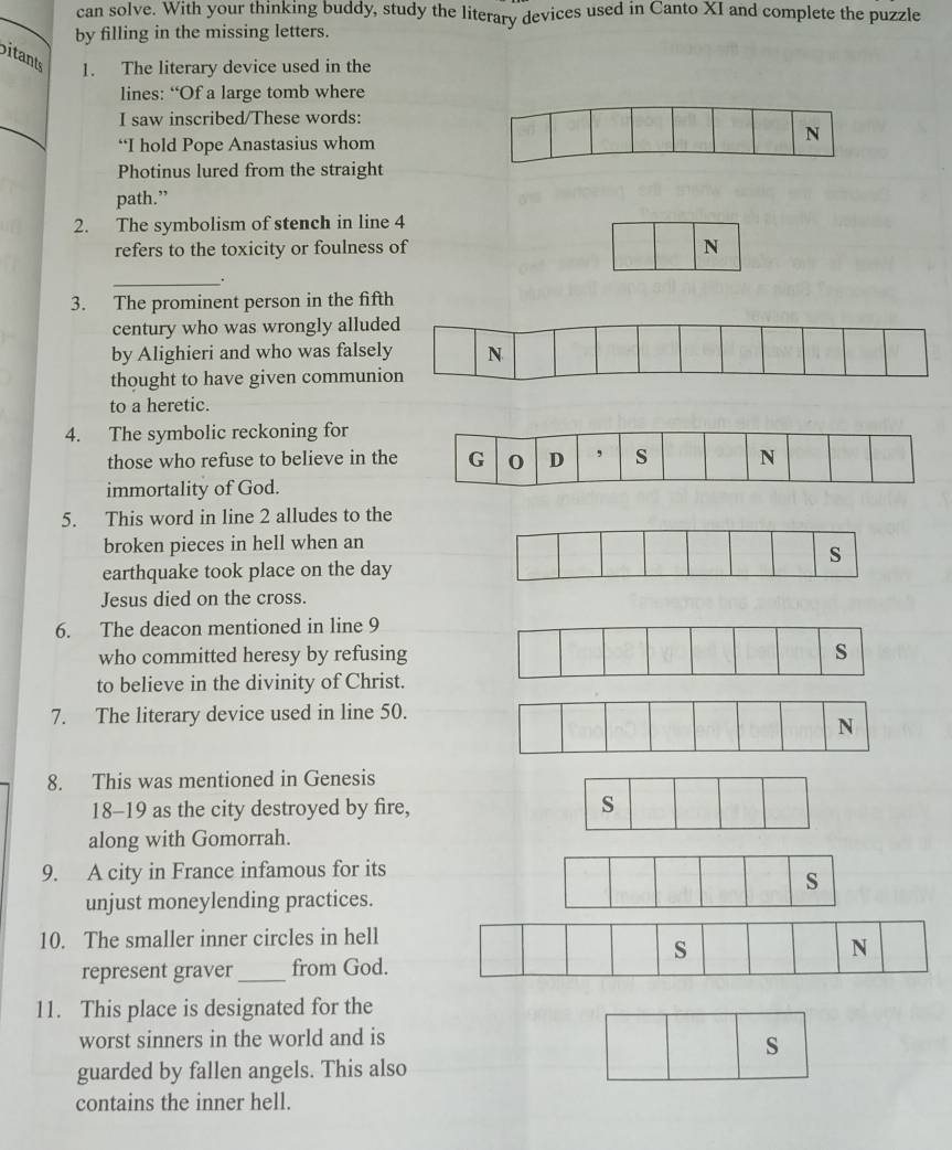 can solve. With your thinking buddy, study the literary devices used in Canto XI and complete the puzzle 
by filling in the missing letters. 
bitants 1. The literary device used in the 
lines: “Of a large tomb where 
_ 
I saw inscribed/These words: 
“I hold Pope Anastasius whom 
Photinus lured from the straight 
path.” 
2. The symbolism of stench in line 4
refers to the toxicity or foulness of 
N 
_. 
3. The prominent person in the fifth 
century who was wrongly allud 
by Alighieri and who was falsel 
thought to have given communi 
to a heretic. 
4. The symbolic reckoning for 
those who refuse to believe in th 
immortality of God. 
5. This word in line 2 alludes to the 
broken pieces in hell when an 
earthquake took place on the day 
Jesus died on the cross. 
6. The deacon mentioned in line 9
who committed heresy by refusing 
to believe in the divinity of Christ. 
7. The literary device used in line 50. 
8. This was mentioned in Genesis 
18-19 as the city destroyed by fire, 
along with Gomorrah. 
9. A city in France infamous for its 
unjust moneylending practices. 
10. The smaller inner circles in hell 
represent graver _from God. 
11. This place is designated for the 
worst sinners in the world and is 
s 
guarded by fallen angels. This also 
contains the inner hell.