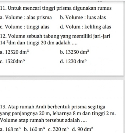 Untuk mencari tinggi prisma digunakan rumus
a. Volume : alas prisma b. Volume : luas alas
c. Volume : tinggi alas d. Volum : keliling alas
12. Volume sebuah tabung yang memiliki jari-jari
14^2 dm dan tinggi 20 dm adalah ....
a. 12320dm^3 b. 13230dm^3
C. 1320dm^3 d. 1230dm^3
13. Atap rumah Andi berbentuk prisma segitiga
yang panjangnya 20 m, lebarnya 8 m dan tinggi 2 m.
Volume atap rumah tersebut adalah ....
a. 168m^3 b. 160m^3 C. 320m^3 d. 90dm^3