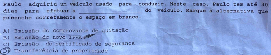 Paulo adquiriu um veículo usado para conduzir. Neste caso, Paulo tem até 30
dias para efetuar a _do veículo. Marque a alternativa que
preenche corretamente o espaço em branco.
A) Emissão do comprovante de quitação
B) Emissão do novo IPVA
C) Emissão do certificado de segurança
D) Transferência de propriedade