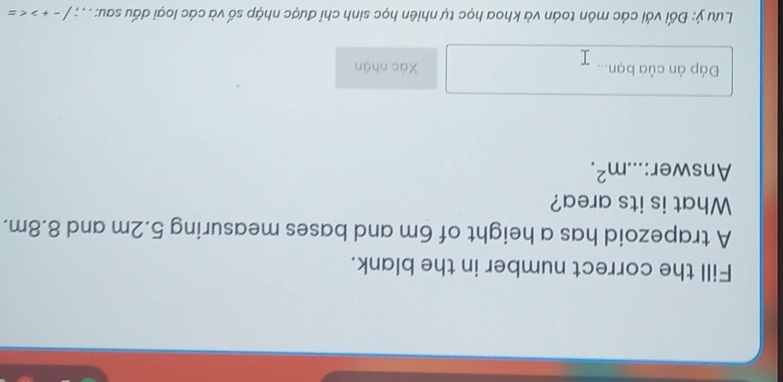 Fill the correct number in the blank. 
A trapezoid has a height of 6m and bases measuring 5.2m and 8.8m. 
What is its area? 
Answer: m^2. 
Đáp án của bạn... Xác nhận 
Lưu ý: Đối với các môn toán và khoa học tự nhiên học sinh chỉ được nhập số và các loại dấu sau: . , ; /-+>