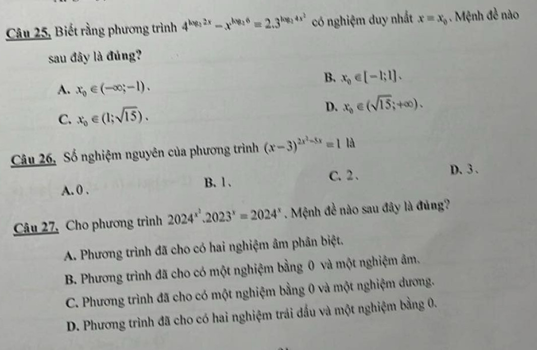 Câu 25, Biết rằng phương trình 4^(log _2)2x-x^(log _2)6=2.3^(log _2)4x^2 có nghiệm duy nhất x=x_0. Mệnh đề nào
sau đây là đúng?
B. x_0∈ [-1;1].
A. x_0∈ (-∈fty ;-1).
C. x_0∈ (1;sqrt(15)). D. x_0∈ (sqrt(15);+∈fty ). 
Câu 26, Số nghiệm nguyên của phương trình (x-3)^2x^2-5x=1ld
A. 0. B. l . C. 2 、 D. 3.
Câu 27, Cho phương trình 2024^(x^2).2023^x=2024^x. Mệnh đề nào sau đây là đủng?
A. Phương trình đã cho có hai nghiệm âm phân biệt.
B. Phương trình đã cho có một nghiệm bằng 0 và một nghiệm âm.
C. Phương trình đã cho có một nghiệm bằng 0 và một nghiệm dương.
D. Phương trình đã cho có hai nghiệm trái dầu và một nghiệm bằng 0.