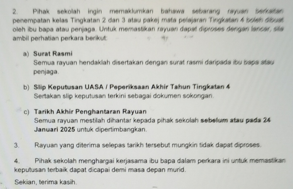 Pihak sekolah ingin memaklumkan bahawa sebarang rayuan ve ah 
penempatan kelas Tingkatan 2 dan 3 atau pakej mata pelajaran Tingkatan 4 scen Goud. 
oleh ibu bapa atau penjaga. Untuk memastikan rayuan dapat diproses dengan lancar sa 
ambil perhatian perkara berikut: 
a) Surat Rasmi 
Semua rayuan hendaklah disertakan dengan surat rasmi daripada ibu bapa atau 
penjaga. 
b) Slip Keputusan UASA / Peperiksaan Akhir Tahun Tingkatan 4
Sertakan slip keputusan terkini sebagai dokumen sokongan. 
c) Tarikh Akhir Penghantaran Rayuan 
Semua rayuan mestilah dihantar kepada pihak sekolah sebelum atau pada 24
Januari 2025 untuk dipertimbangkan. 
3. Rayuan yang diterima selepas tarikh tersebut mungkin tidak dapat diproses. 
4. Pihak sekolah menghargai kerjasama ibu bapa dalam perkara ini untuk memastikan 
keputusan terbaik dapat dicapai demi masa depan murid. 
Sekian, terima kasih.