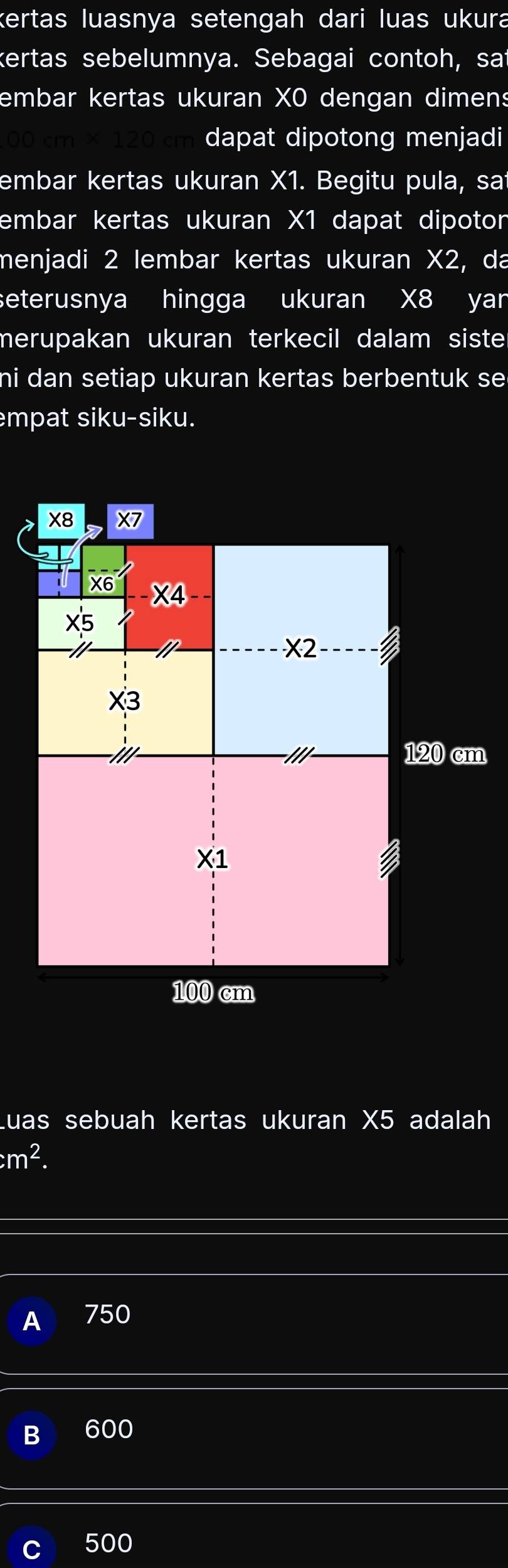 kertas luasnya setengah dari luas ukura
kertas sebelumnya. Sebagai contoh, sat
embar kertas ukuran XO dengan dimens
dapat dipotong menjadi
embar kertas ukuran X1. Begitu pula, sat
embar kertas ukuran X1 dapat dipoton
menjadi 2 lembar kertas ukuran X2, da
seterusnya hingga ukuran X8 yan
merupakan ukuran terkecil dalam siste 
hi dan setiap ukuran kertas berbentuk se .
mpat siku-siku.
m
Luas sebuah kertas ukuran X5 adalah
m^2.
750
B 600
500