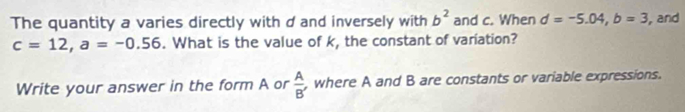 The quantity a varies directly with d and inversely with b^2 and c. When d=-5.04, b=3 ,and
c=12, a=-0.56. What is the value of k, the constant of variation? 
Write your answer in the form A or  A/B'  , where A and B are constants or variable expressions.