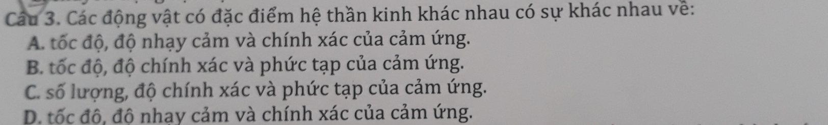 Cáu 3. Các động vật có đặc điểm hệ thần kinh khác nhau có sự khác nhau về:
A. tốc độ, độ nhạy cảm và chính xác của cảm ứng.
B. tốc độ, độ chính xác và phức tạp của cảm ứng.
C. số lượng, độ chính xác và phức tạp của cảm ứng.
D. tốc đô, đô nhay cảm và chính xác của cảm ứng.