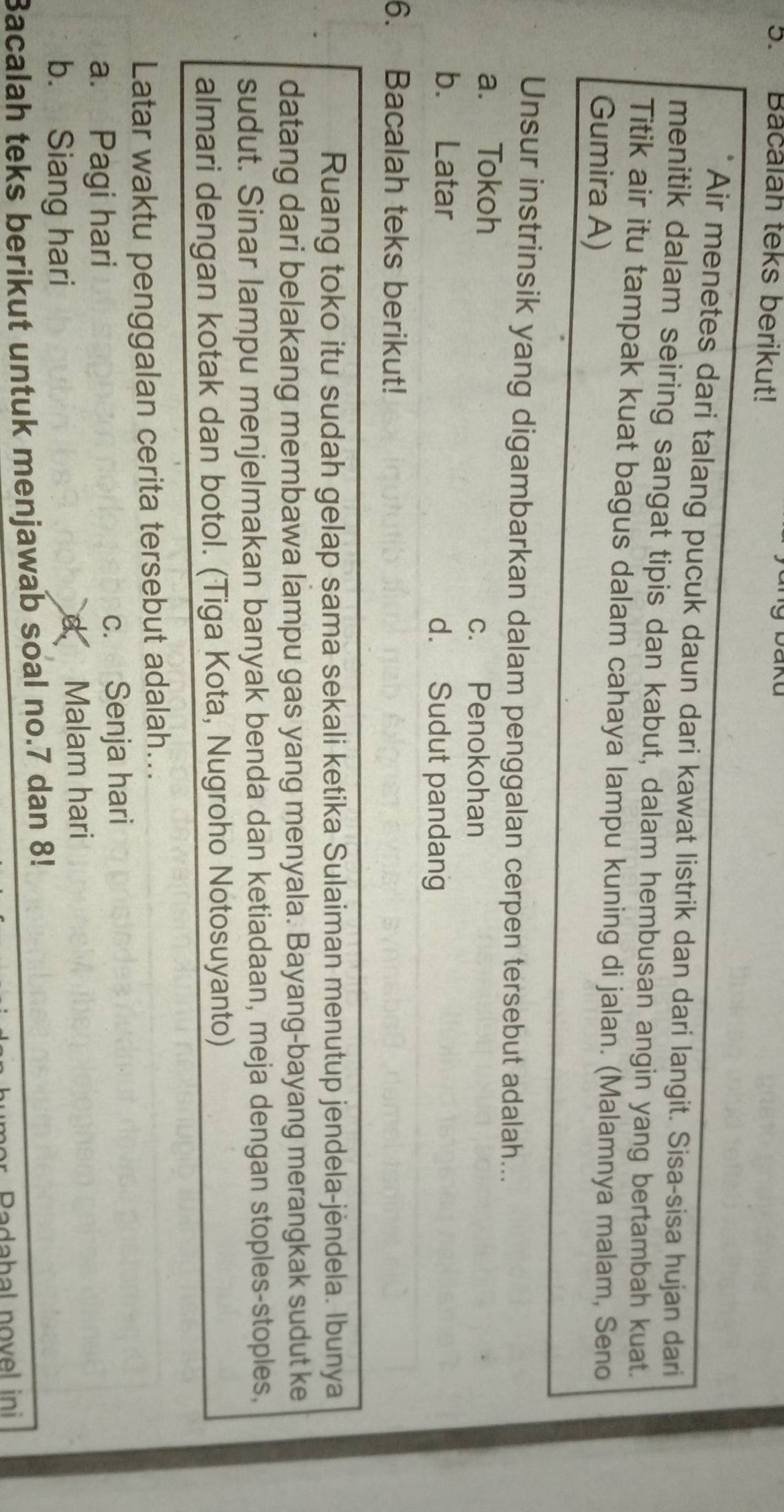 Bacalah teks berikut!
Air menetes dari talang pucuk daun dari kawat listrik dan dari langit. Sisa-sisa hujan dari
menitik dalam seiring sangat tipis dan kabut, dalam hembusan angin yang bertambah kuat.
Titik air itu tampak kuat bagus dalam cahaya lampu kuning di jalan. (Malamnya malam, Seno
Gumira A)
Unsur instrinsik yang digambarkan dalam penggalan cerpen tersebut adalah...
a. Tokoh
c. Penokohan
b. Latar d. Sudut pandang
6. Bacalah teks berikut!
Ruang toko itu sudah gelap sama sekali ketika Sulaiman menutup jendela-jėndela. Ibunya
datang dari belakang membawa lampu gas yang menyala. Bayang-bayang merangkak sudut ke
sudut. Sinar lampu menjelmakan banyak benda dan ketiadaan, meja dengan stoples-stoples,
almari dengan kotak dan botol. (Tiga Kota, Nugroho Notosuyanto)
Latar waktu penggalan cerita tersebut adalah...
a. Pagi hari c. Senja hari
b. Siang hari Malam hari
Bacalah teks berikut untuk menjawab soal no. 7 dan 8!
Padabal novel ini