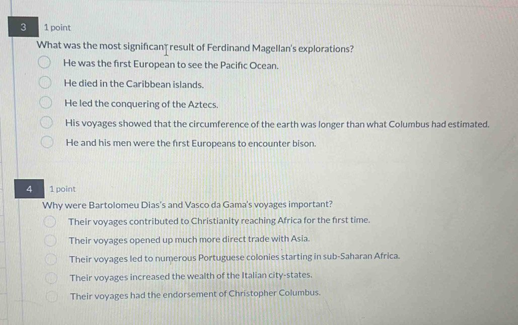 3 1 point
What was the most significan result of Ferdinand Magellan's explorations?
He was the first European to see the Pacifıc Ocean.
He died in the Caribbean islands.
He led the conquering of the Aztecs.
His voyages showed that the circumference of the earth was longer than what Columbus had estimated.
He and his men were the first Europeans to encounter bison.
4 1 point
Why were Bartolomeu Dias’s and Vasco da Gama's voyages important?
Their voyages contributed to Christianity reaching Africa for the first time.
Their voyages opened up much more direct trade with Asia.
Their voyages led to numerous Portuguese colonies starting in sub-Saharan Africa.
Their voyages increased the wealth of the Italian city-states.
Their voyages had the endorsement of Christopher Columbus.