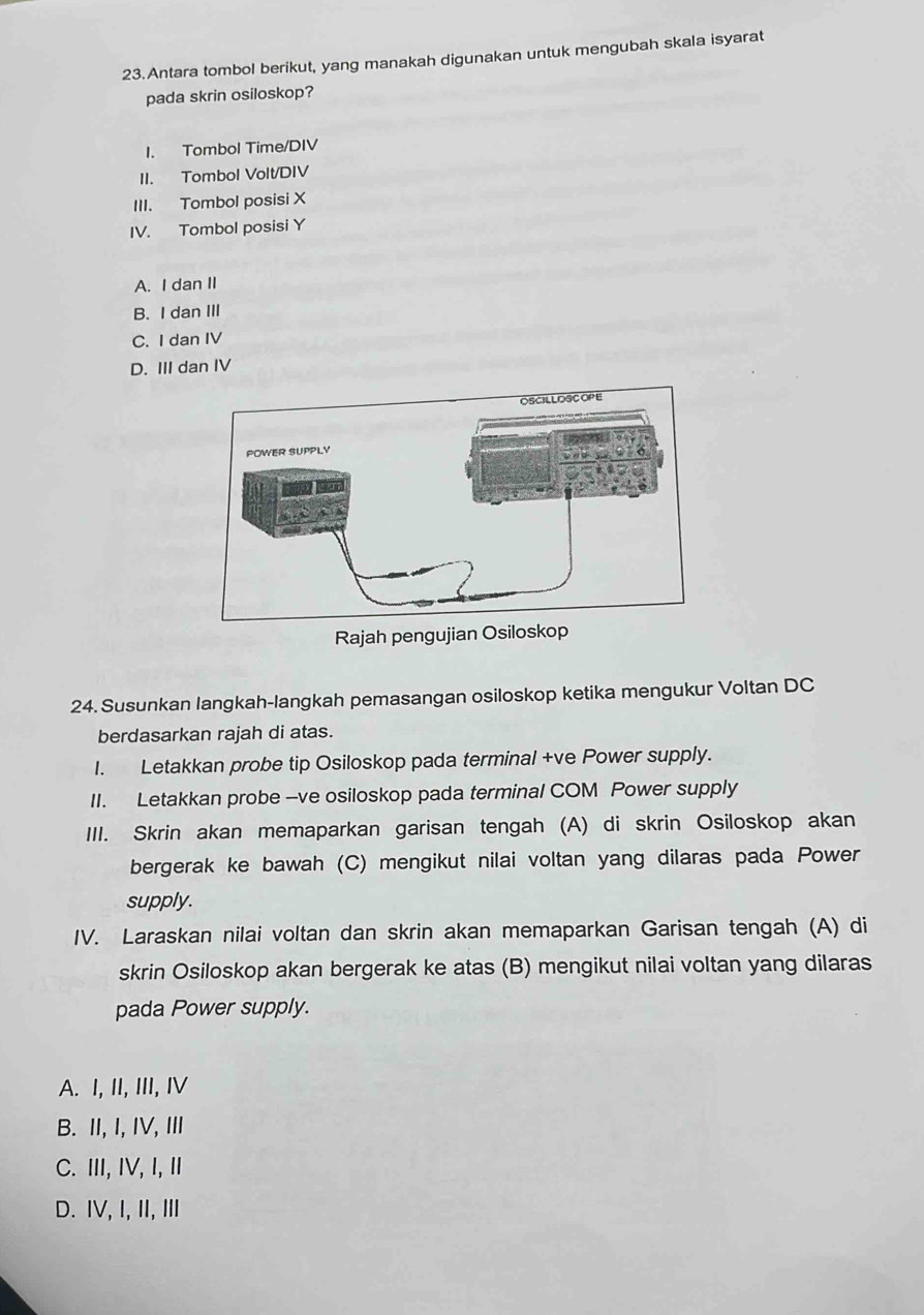 Antara tombol berikut, yang manakah digunakan untuk mengubah skala isyarat
pada skrin osiloskop?
I. Tombol Time/DIV
II. Tombol Volt/DIV
III. Tombol posisi X
IV. Tombol posisi Y
A. I dan II
B. I dan III
C. I dan IV
D. III dan IV
24. Susunkan langkah-langkah pemasangan osiloskop ketika mengukur Voltan DC
berdasarkan rajah di atas.
I. Letakkan probe tip Osiloskop pada terminal +ve Power supply.
II. Letakkan probe --ve osiloskop pada terminal COM Power supply
III. Skrin akan memaparkan garisan tengah (A) di skrin Osiloskop akan
bergerak ke bawah (C) mengikut nilai voltan yang dilaras pada Power
supply.
IV. Laraskan nilai voltan dan skrin akan memaparkan Garisan tengah (A) di
skrin Osiloskop akan bergerak ke atas (B) mengikut nilai voltan yang dilaras
pada Power supply.
A. I, II, III, I
B. II, I, IV, III
C. III, IV, I, I
D. IV, I, II, ⅢI