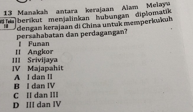 Manakah antara kerajaan Alam Melayu
MSberikut menjalinkan hubungan diplomatik
18 dengan kerajaan di China untuk memperkukuh
persahabatan dan perdagangan?
I Funan
II Angkor
III Srivijaya
IV Majapahit
A I dan II
B I dan IV
C II dan III
D III dan IV