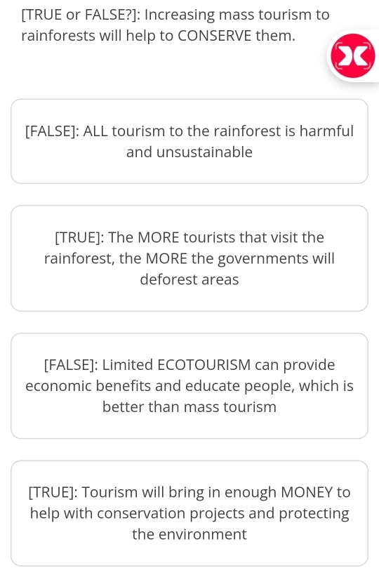 [TRUE or FALSE?]: Increasing mass tourism to 
rainforests will help to CONSERVE them. 
[FALSE]: ALL tourism to the rainforest is harmful 
and unsustainable 
[TRUE]: The MORE tourists that visit the 
rainforest, the MORE the governments will 
deforest areas 
[FALSE]: Limited ECOTOURISM can provide 
economic benefits and educate people, which is 
better than mass tourism 
[TRUE]: Tourism will bring in enough MONEY to 
help with conservation projects and protecting 
the environment