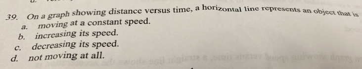 On a graph showing distance versus time, a horizontal line represents an object that is
a. moving at a constant speed.
b. increasing its speed.
c. decreasing its speed.
d. not moving at all.