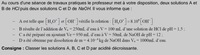 Au cours d'une séance de travaux pratiques le professeur met à votre disposition, deux solutions A et 
B de HC/ puis deux solutions C et D de NaOH. Il vous informe que : 
A est telle que [H_3O^+] et [OH^-] vérifie la relation : [H_3O^+]=8.10^6[OH^-]
B résulte de l'addition de V_c=250mL d'eau à V=100mL d’une solution de HCl de pH=1.5 : 
C a été préparé en ajoutant Ve=950mL L d'eau à V=50mL de NaOH de pH=12. 
- D a été obtenue par dissolution de m=4.10^(-4)kg de NaOH dans V_e=1000mL d’eau. 
Consigne : Classer les solutions A, B, C et D par acidité décroissante.