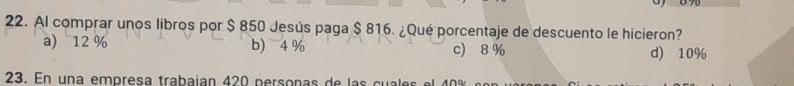 Al comprar unos libros por $ 850 Jesús paga $ 816. ¿Qué porcentaje de descuento le hicieron?
a) 12% b) 4 % c) 8 % d) 10%
23. En un a em p resa trabaían 420 persona s de a c e