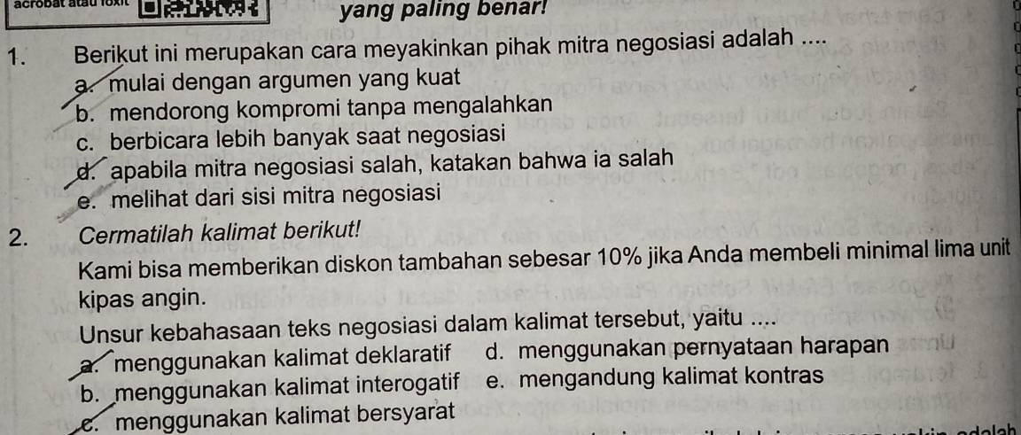 acrobat atau 1 o 

yang paling benar!
1. Berikut ini merupakan cara meyakinkan pihak mitra negosiasi adalah ....
a. mulai dengan argumen yang kuat
b. mendorong kompromi tanpa mengalahkan
c. berbicara lebih banyak saat negosiasi
d. apabila mitra negosiasi salah, katakan bahwa ia salah
e. melihat dari sisi mitra negosiasi
2. Cermatilah kalimat berikut!
Kami bisa memberikan diskon tambahan sebesar 10% jika Anda membeli minimal lima unit
kipas angin.
Unsur kebahasaan teks negosiasi dalam kalimat tersebut, yaitu ....
a. menggunakan kalimat deklaratif d. menggunakan pernyataan harapan
b. menggunakan kalimat interogatif e. mengandung kalimat kontras. menggunakan kalimat bersyarat