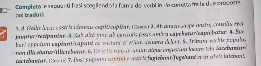 Completa le seguenti frasi scegliendo la forma dei verbi in -ĭo corretta fra le due proposte, 
poi traduci. 
1. A Gallis locus castris idoneus capit/capitur. (Cesare) 2. Ab amicis saepe nostra consilia reci- 
piuntur/recipuntur. 3. Sub altā pino ab agricolis fessis umbra capebatur/capiebatur. 4. Bar- 
bari oppidum capiunt/capunt ac vastant et etiam delubra delent. 5. Tribuni verbis populus 
non illicebatur/illiciebatur. 6. Ex tatis ripis in unum atque angustum locum tela iacebantur/ 
iaciebantur. (Cessre) 7. Post pugnam captivi e castris fugiebant/fugebant et in silvis latebant.