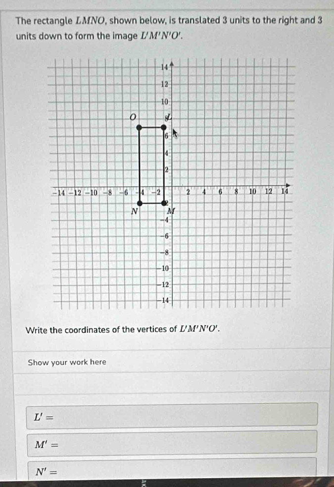 The rectangle LMNO, shown below, is translated 3 units to the right and 3
units down to form the image L'M'N'O'. 
Write the coordinates of the vertices of L'M'N'O'. 
Show your work here
L'=
M'=
N'=