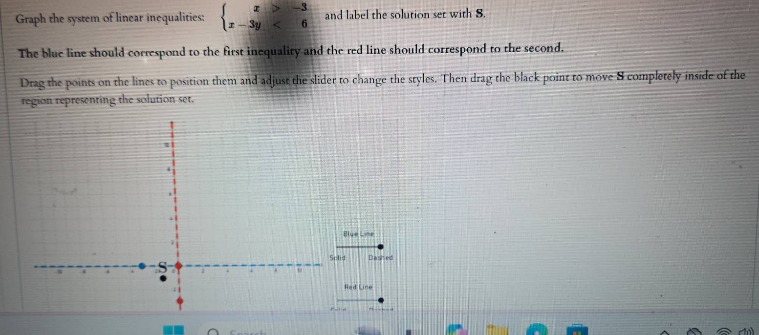Graph the system of linear inequalities: beginarrayl x>-3 x-3y<6endarray. and label the solution set with S. 
The blue line should correspond to the first inequality and the red line should correspond to the second. 
Drag the points on the lines to position them and adjust the slider to change the styles. Then drag the black point to move 8 completely inside of the 
region representing the solution set. 
Blue Line 
d Dashed 
Red Line