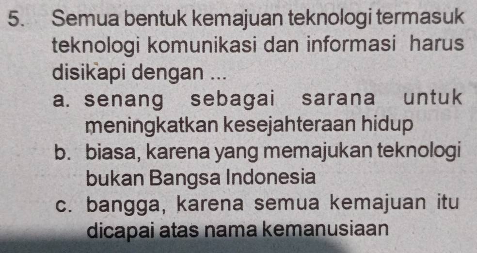 Semua bentuk kemajuan teknologi termasuk
teknologi komunikasi dan informasi harus
disikapi dengan ...
a. senang sebagai sarana untuk
meningkatkan kesejahteraan hidup
b. biasa, karena yang memajukan teknologi
bukan Bangsa Indonesia
c. bangga, karena semua kemajuan itu
dicapai atas nama kemanusiaan