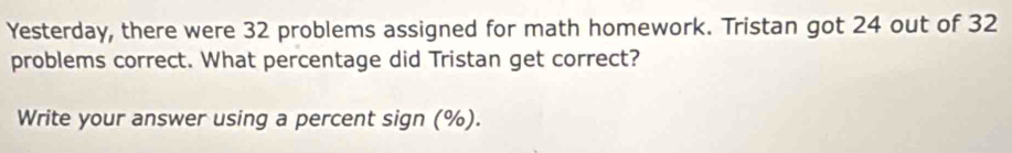 Yesterday, there were 32 problems assigned for math homework. Tristan got 24 out of 32
problems correct. What percentage did Tristan get correct? 
Write your answer using a percent sign (%).