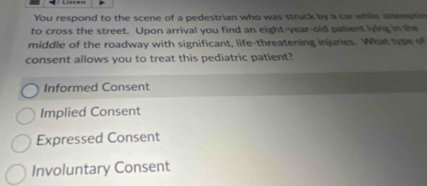 Listen
You respond to the scene of a pedestrian who was struck by a car while attemptin
to cross the street. Upon arrival you find an eight-year-old patient lying in the
middle of the roadway with significant, life-threatening injuries. What type of
consent allows you to treat this pediatric patient?
Informed Consent
Implied Consent
Expressed Consent
Involuntary Consent