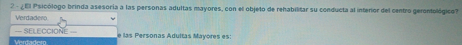 2.- ¿El Psicólogo brinda asesoría a las personas adultas mayores, con el objeto de rehabilitar su conducta al interior del centro gerontológico?
Verdadero.
— SELECCIONE --
e las Personas Adultas Mayores es:
Verdadero