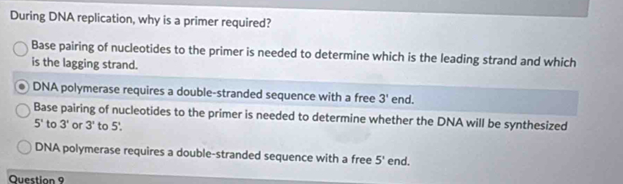 During DNA replication, why is a primer required?
Base pairing of nucleotides to the primer is needed to determine which is the leading strand and which
is the lagging strand.
DNA polymerase requires a double-stranded sequence with a free 3' end.
Base pairing of nucleotides to the primer is needed to determine whether the DNA will be synthesized
5^1 to 3' or 3' to 5'.
DNA polymerase requires a double-stranded sequence with a free 5' end.
Question 9