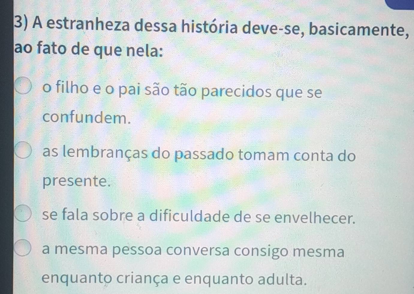 A estranheza dessa história deve-se, basicamente,
ao fato de que nela:
o filho e o pai são tão parecidos que se
confundem.
as lembranças do passado tomam conta do
presente.
se fala sobre a dificuldade de se envelhecer.
a mesma pessoa conversa consigo mesma
enquanto criança e enquanto adulta.