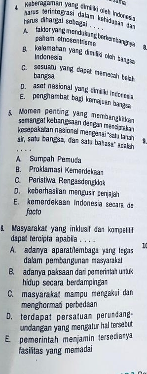 a sama
4. Keberagaman yang dimiliki oleh Indonesia
harus terintegrasi dalam kehidupan dan
harus dihargai sebagai . . .'
A. faktor yang mendukung berkembangnya 8.
paham etnosentrisme
B. kelemahan yang dimiliki oleh bangsa
Indonesia
C. sesuatu yang dapat memecah belah
bangsa
D. aset nasional yang dimiliki Indonesia
E. penghambat bagi kemajuan bangsa
5. Momen penting yang membangkitkan
semangat kebangsaan dengan menciptakan
kesepakatan nasional mengenai “satu tanah 9.
air, satu bangsa, dan satu bahasa" adalah
A. Sumpah Pemuda
B. Proklamasi Kemerdekaan
C. Peristiwa Rengasdengklok
D. keberhasilan mengusir penjajah
E. kemerdekaan Indonesia secara de
facto
6. Masyarakat yang inklusif dan kompetitif
dapat tercipta apabila . . . .
10
A. adanya aparat/lembaga yang tegas
dalam pembangunan masyarakat
B. adanya paksaan dari pemerintah untuk
hidup secara berdampingan
C. masyarakat mampu mengakui dan
menghormati perbedaan
D. terdapat persatuan perundang-
undangan yang mengatur hal tersebut
E. pemerintah menjamin tersedianya
fasilitas yang memadai