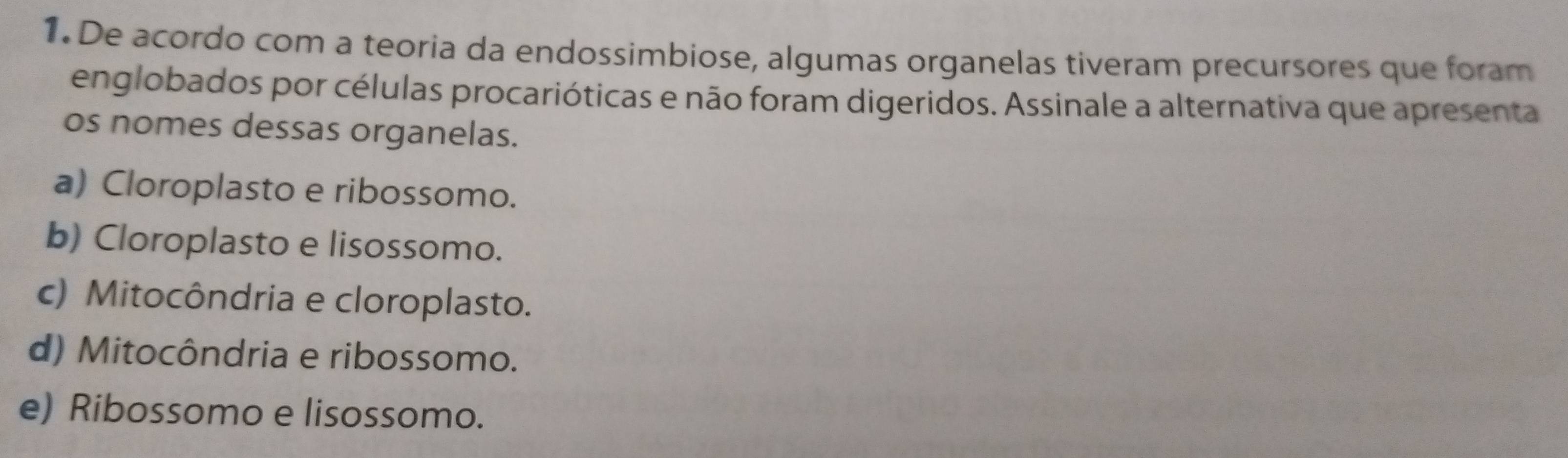 De acordo com a teoria da endossimbiose, algumas organelas tiveram precursores que foram
englobados por células procarióticas e não foram digeridos. Assinale a alternativa que apresenta
os nomes dessas organelas.
a) Cloroplasto e ribossomo.
b) Cloroplasto e lisossomo.
c) Mitocôndria e cloroplasto.
d) Mitocôndria e ribossomo.
e) Ribossomo e lisossomo.