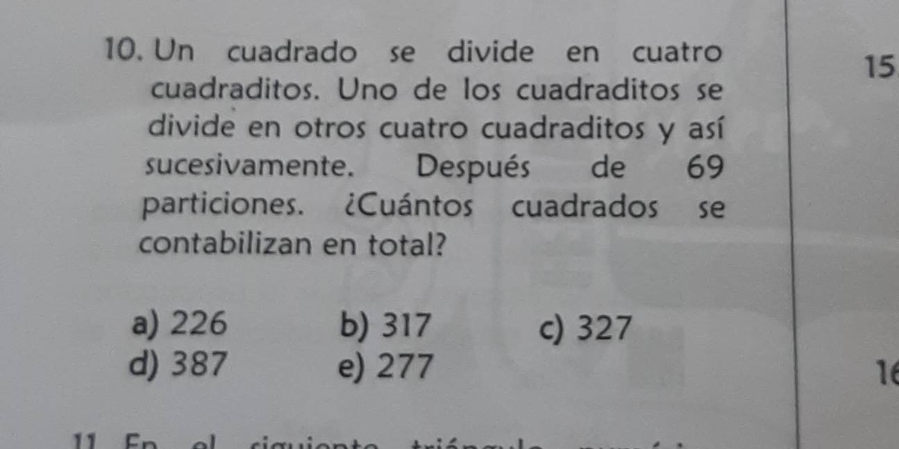 Un cuadrado se divide en cuatro
15
cuadraditos. Uno de los cuadraditos se
divide en otros cuatro cuadraditos y así
sucesivamente. Después de 69
particiones. ¿Cuántos cuadrados se
contabilizan en total?
a) 226 b) 317 c) 327
d) 387 e) 277 16
11