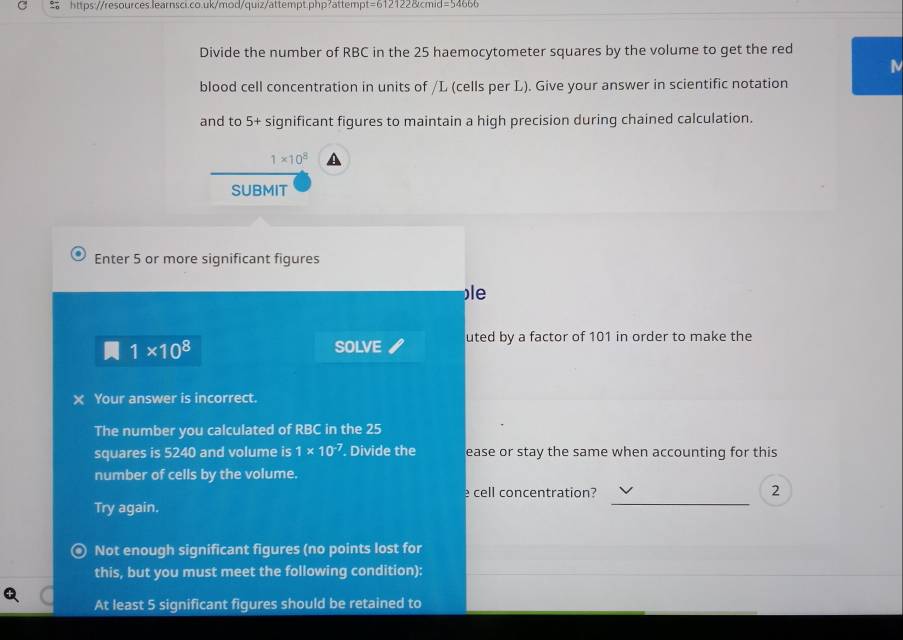 =24 
Divide the number of RBC in the 25 haemocytometer squares by the volume to get the red 
M 
blood cell concentration in units of /L (cells per L). Give your answer in scientific notation 
and to 5+ significant figures to maintain a high precision during chained calculation.
1* 10^8 A 
SUBMIT 
Enter 5 or more significant figures 
le
1* 10^8 SOLVE uted by a factor of 101 in order to make the 
X Your answer is incorrect. 
The number you calculated of RBC in the 25
squares is 5240 and volume is 1* 10^(-7). Divide the ease or stay the same when accounting for this 
number of cells by the volume. 
_ 
e cell concentration? 2 
Try again. 
) Not enough significant figures (no points lost for 
this, but you must meet the following condition): 
At least 5 significant figures should be retained to
