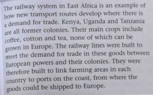 The railway system in East Africa is an example of 
how new transport routes develop where there is 
a demand for trade. Kenya, Uganda and Tanzania 
are all former colonies. Their main crops include 
coffee, cotton and tea, none of which can be 
grown in Europe. The railway lines were built to 
meet the demand for trade in these goods between 
European powers and their colonies. They were 
therefore built to link farming areas in each 
country to ports on the coast, from where the 
goods could be shipped to Europe.