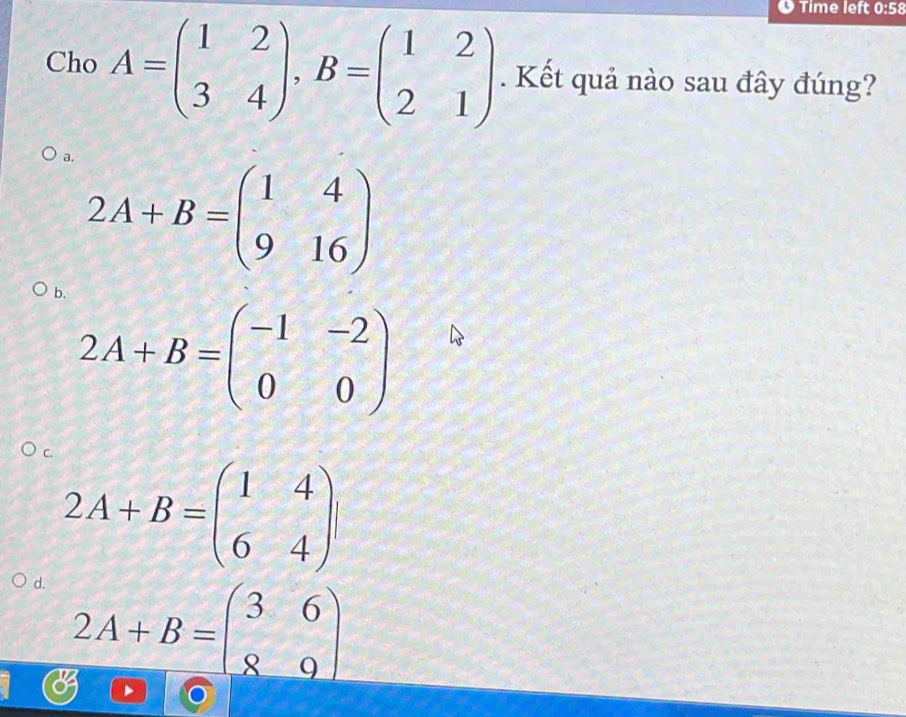 Time left 0:58
Cho A=beginpmatrix 1&2 3&4endpmatrix , B=beginpmatrix 1&2 2&1endpmatrix. Kết quả nào sau đây đúng?
a. 2A+B=beginpmatrix 1&4 9&16endpmatrix
b.
2A+B=beginpmatrix -1&-2 0&0endpmatrix
C.
2A+B=beginpmatrix 1&4 6&4endpmatrix
d. 2A+B=beginpmatrix 3&6 8&9endpmatrix